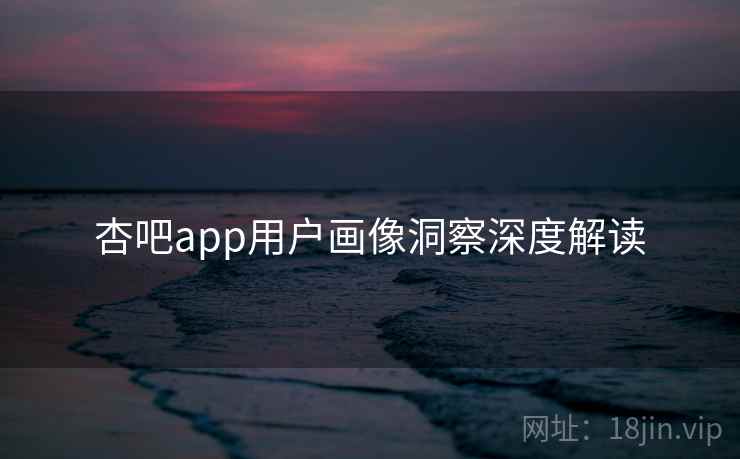 杏吧app用户画像洞察深度解读