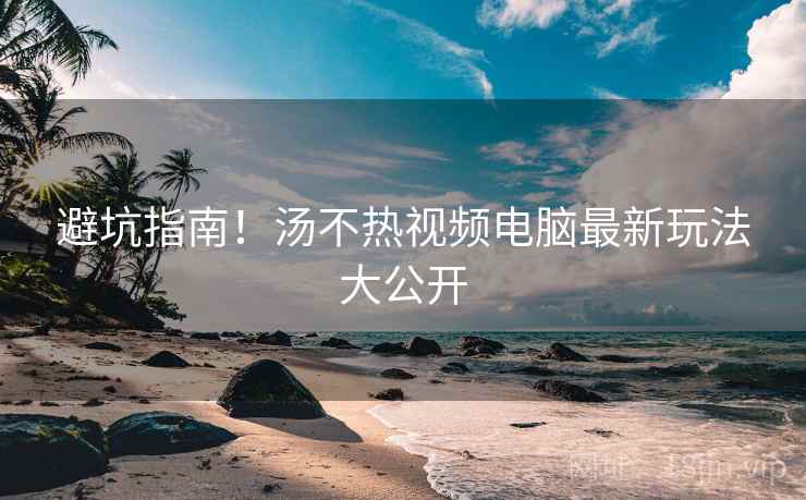 避坑指南!汤不热视频电脑最新玩法大公开